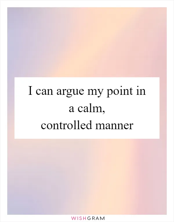 I can argue my point in a calm, controlled manner