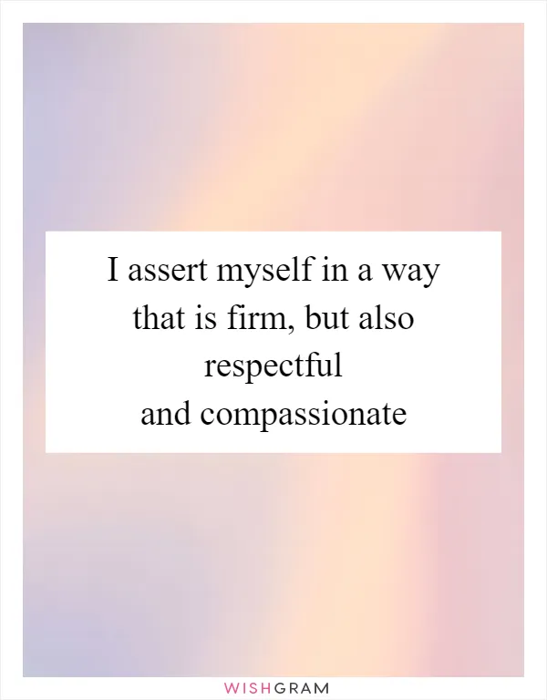 I assert myself in a way that is firm, but also respectful and compassionate