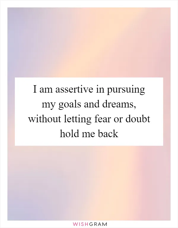 I am assertive in pursuing my goals and dreams, without letting fear or doubt hold me back