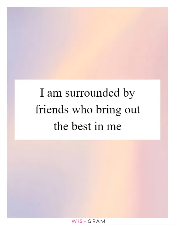 I am surrounded by friends who bring out the best in me