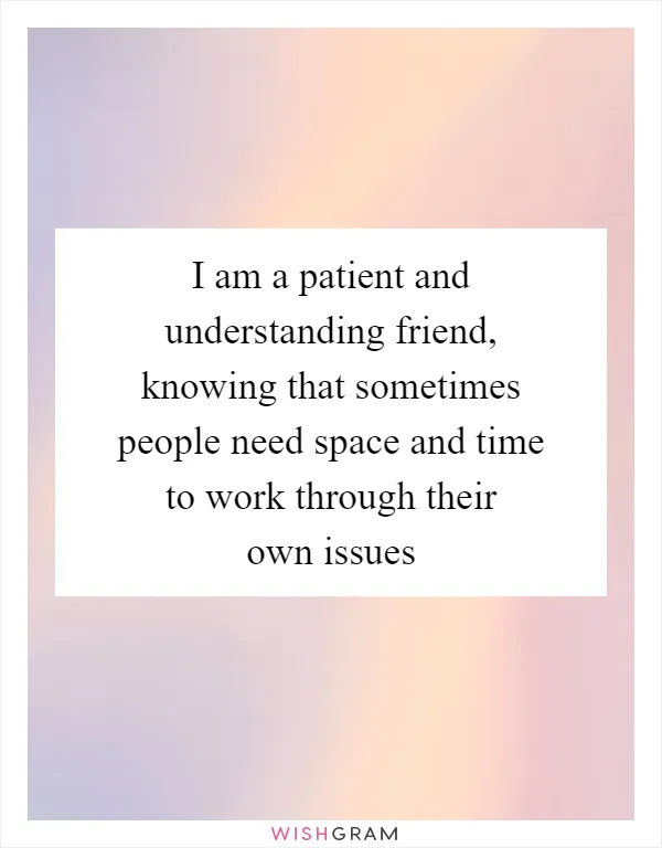 I am a patient and understanding friend, knowing that sometimes people need space and time to work through their own issues