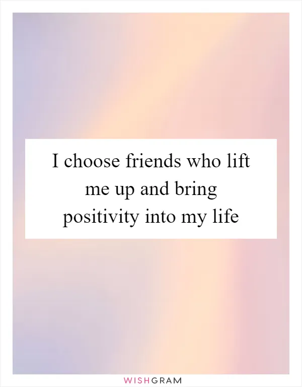 I choose friends who lift me up and bring positivity into my life