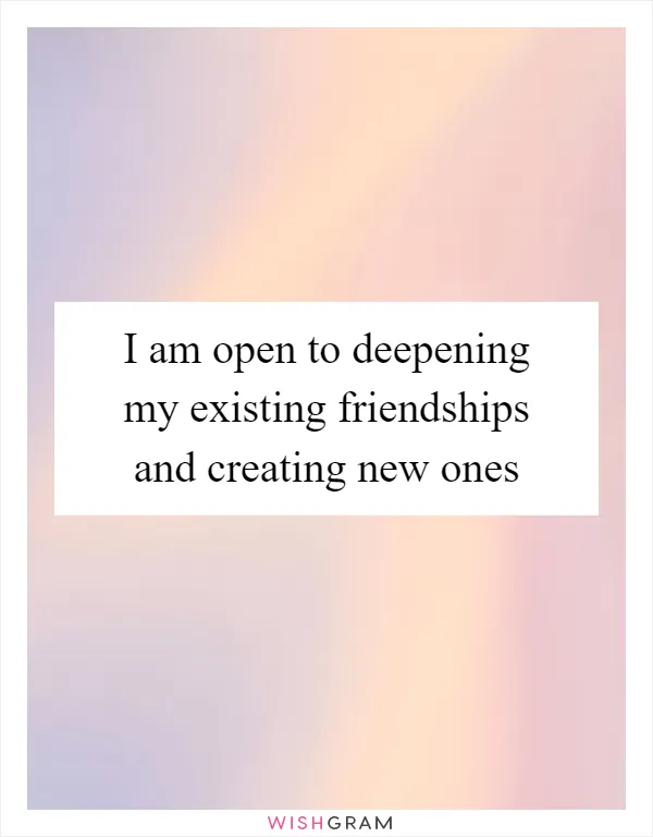 I am open to deepening my existing friendships and creating new ones