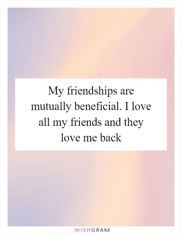 My friendships are mutually beneficial. I love all my friends and they love me back