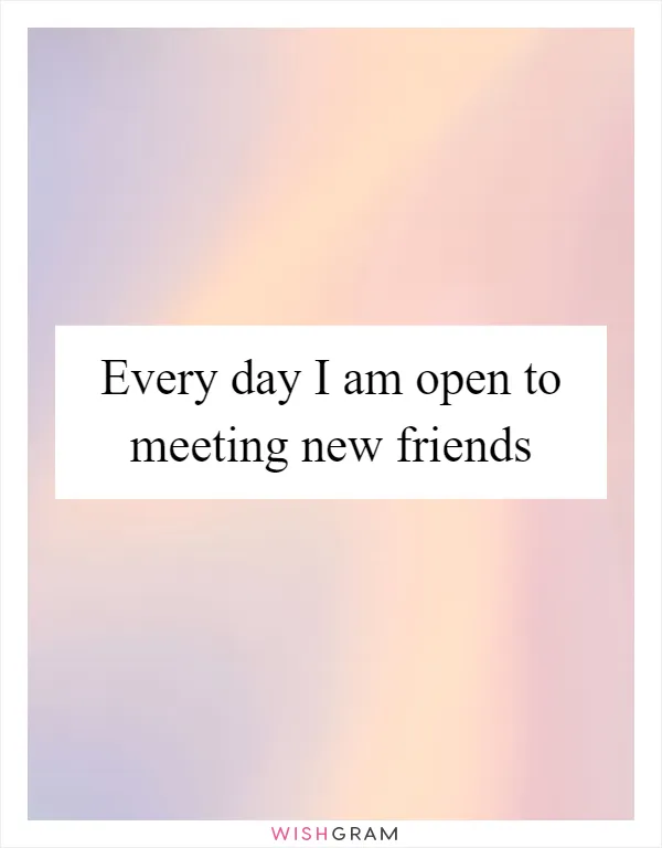 Every day I am open to meeting new friends