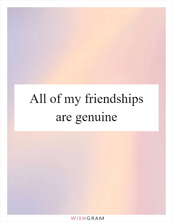All of my friendships are genuine