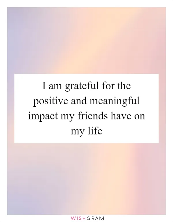 I am grateful for the positive and meaningful impact my friends have on my life