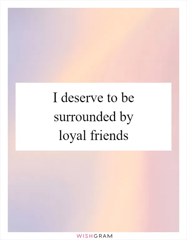 I deserve to be surrounded by loyal friends