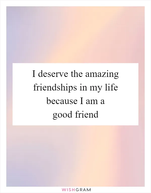 I deserve the amazing friendships in my life because I am a good friend