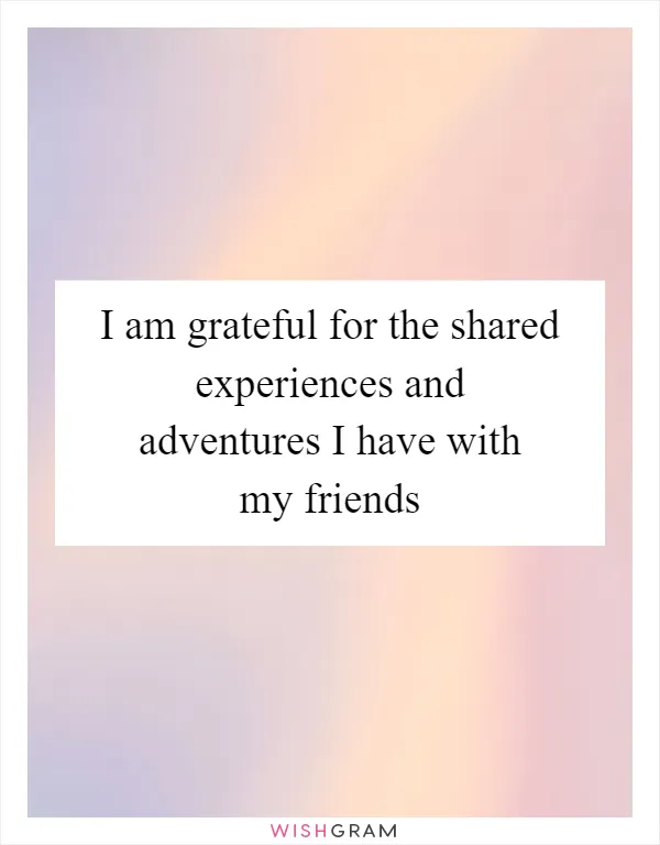 I am grateful for the shared experiences and adventures I have with my friends