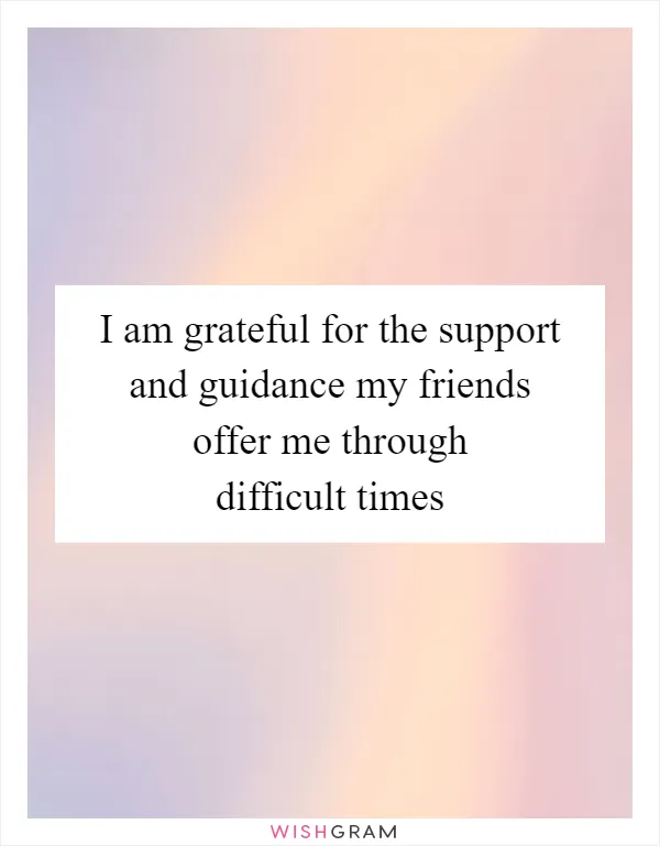 I am grateful for the support and guidance my friends offer me through difficult times