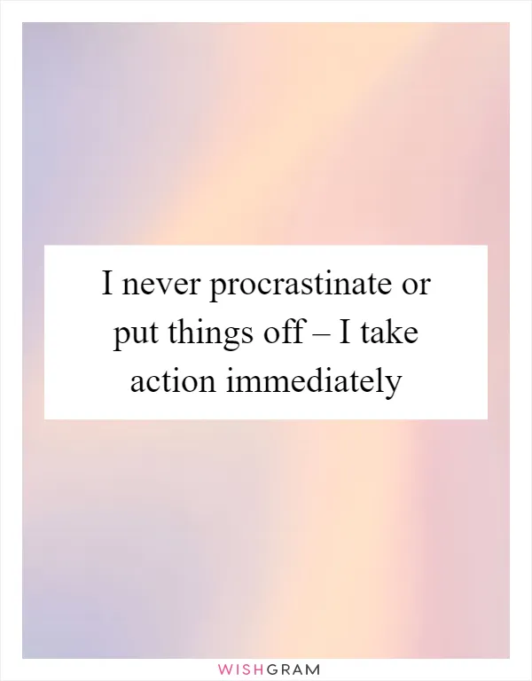 I never procrastinate or put things off – I take action immediately