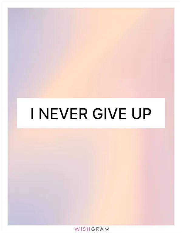 I NEVER give up