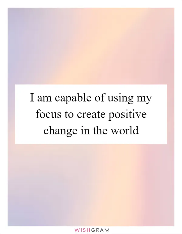 I am capable of using my focus to create positive change in the world