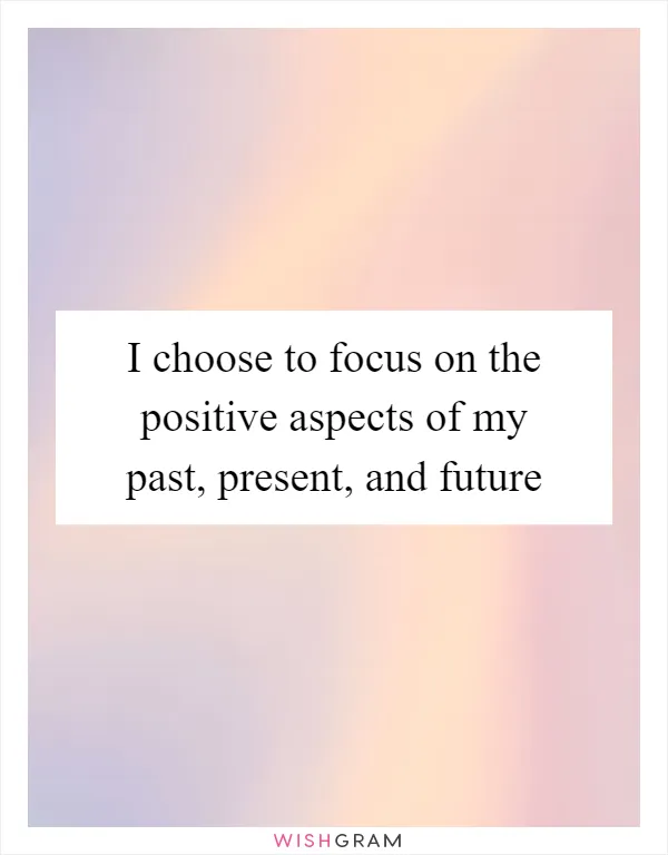 I choose to focus on the positive aspects of my past, present, and future