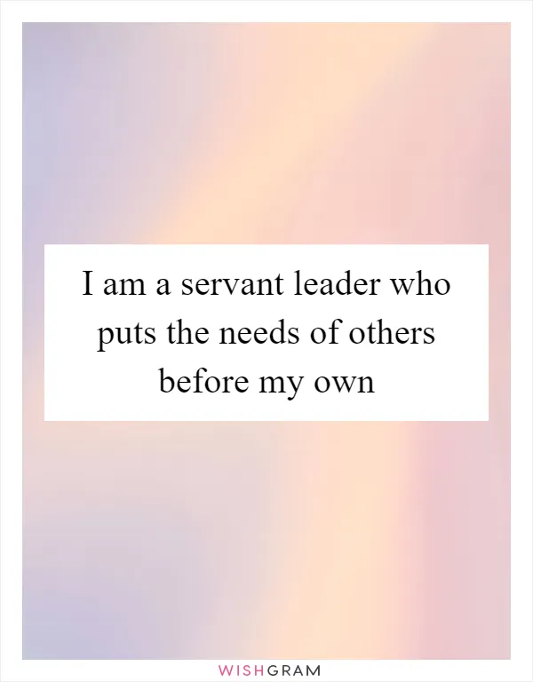 I am a servant leader who puts the needs of others before my own