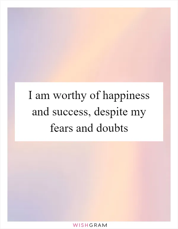 I am worthy of happiness and success, despite my fears and doubts