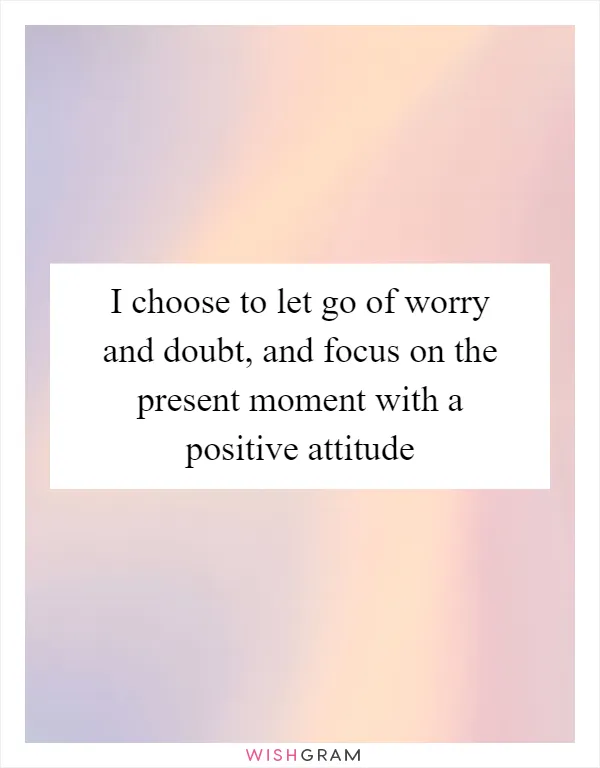 I choose to let go of worry and doubt, and focus on the present moment with a positive attitude