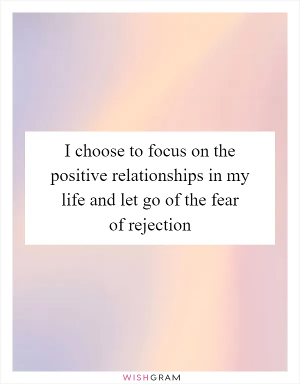 I choose to focus on the positive relationships in my life and let go of the fear of rejection