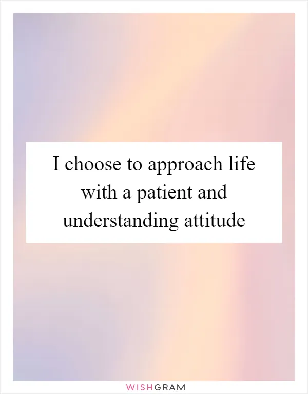 I choose to approach life with a patient and understanding attitude