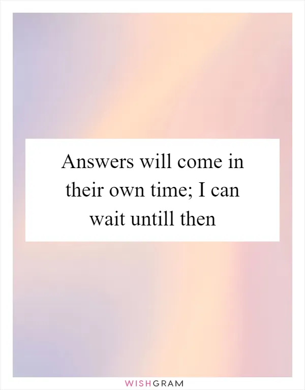 Answers will come in their own time; I can wait untill then