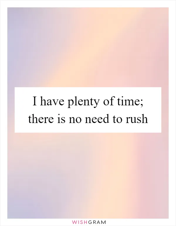 I have plenty of time; there is no need to rush