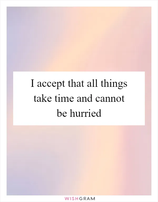 I accept that all things take time and cannot be hurried