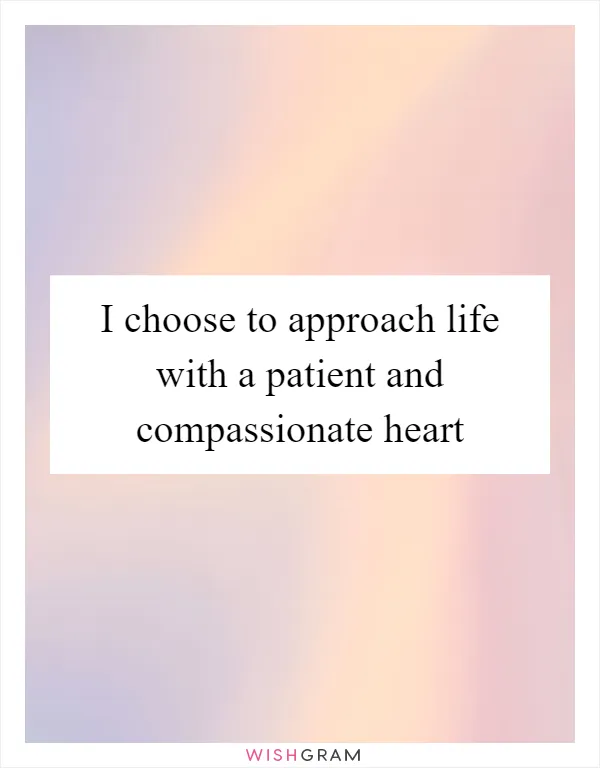 I choose to approach life with a patient and compassionate heart