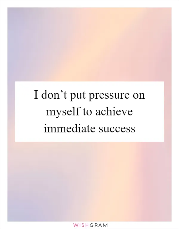 I don’t put pressure on myself to achieve immediate success
