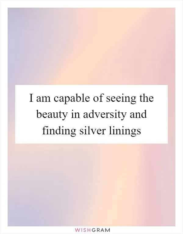 I am capable of seeing the beauty in adversity and finding silver linings