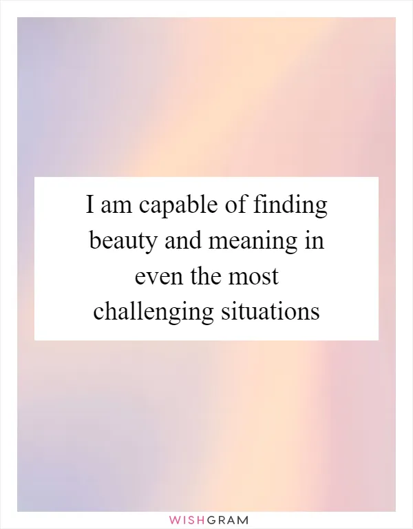 I am capable of finding beauty and meaning in even the most challenging situations
