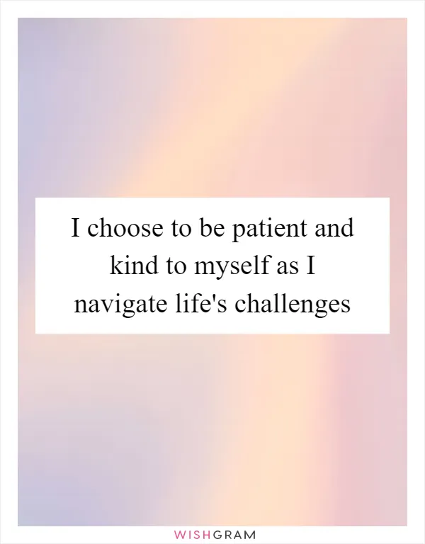 I choose to be patient and kind to myself as I navigate life's challenges