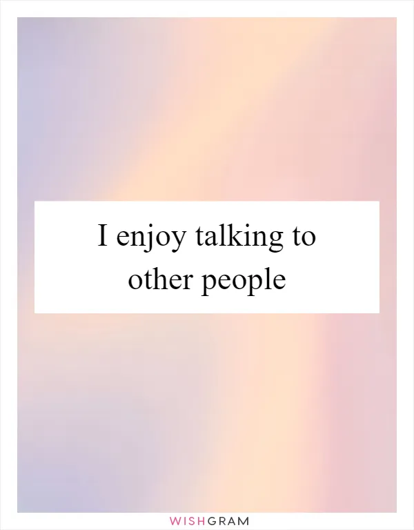 I enjoy talking to other people