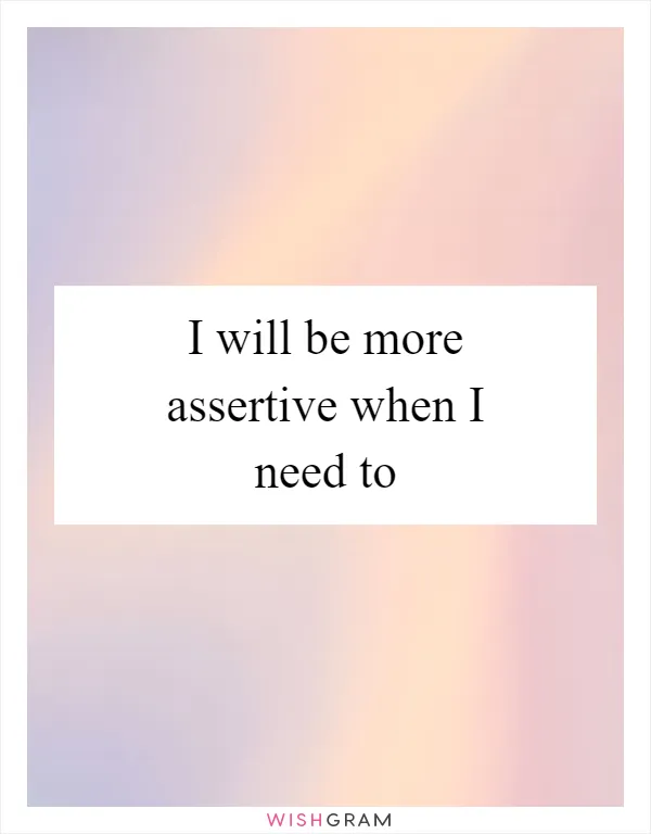 I will be more assertive when I need to