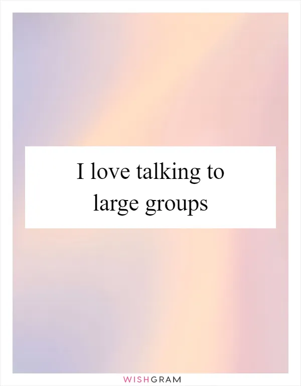 I love talking to large groups