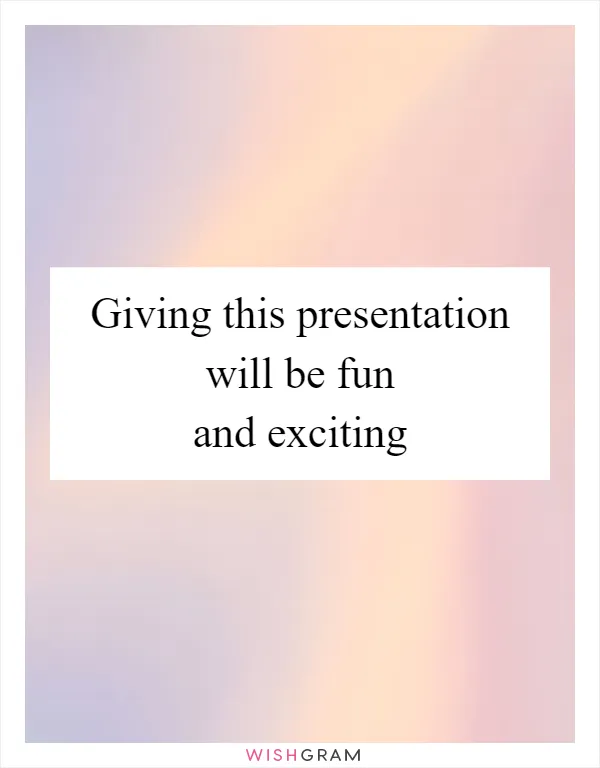 Giving this presentation will be fun and exciting