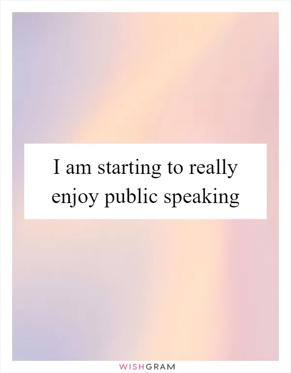 I am starting to really enjoy public speaking
