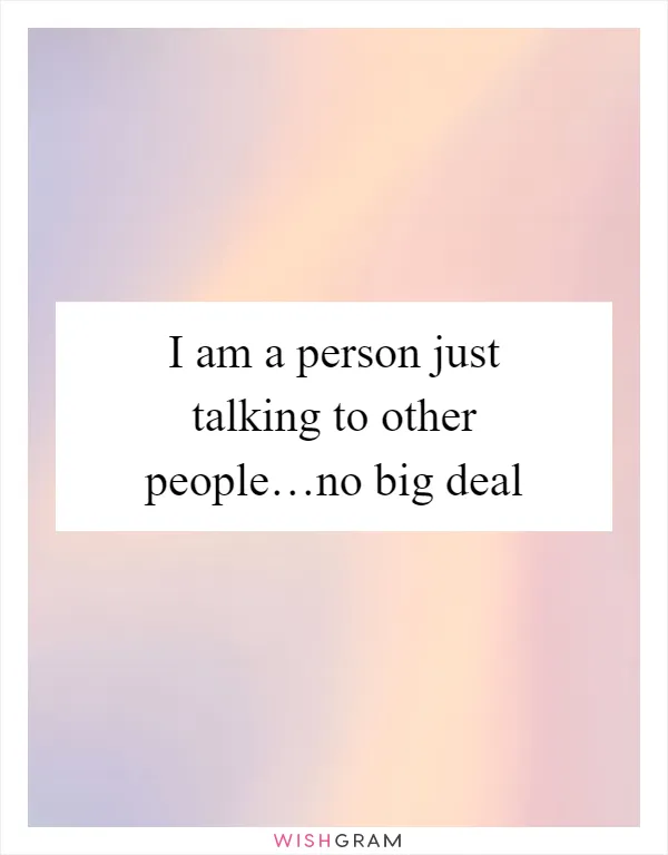 I am a person just talking to other people…no big deal