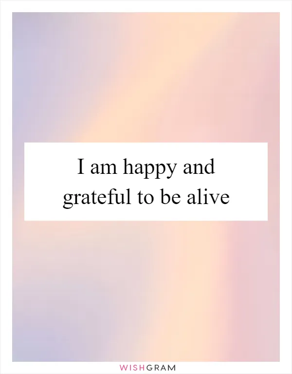 I am happy and grateful to be alive