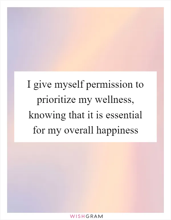 I give myself permission to prioritize my wellness, knowing that it is essential for my overall happiness