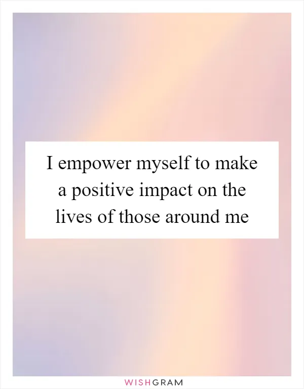 I empower myself to make a positive impact on the lives of those around me