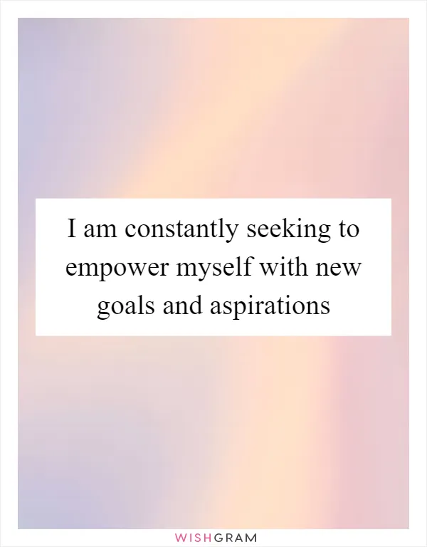 I am constantly seeking to empower myself with new goals and aspirations