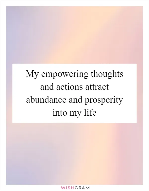 My empowering thoughts and actions attract abundance and prosperity into my life