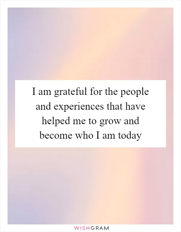 I am grateful for the people and experiences that have helped me to grow and become who I am today
