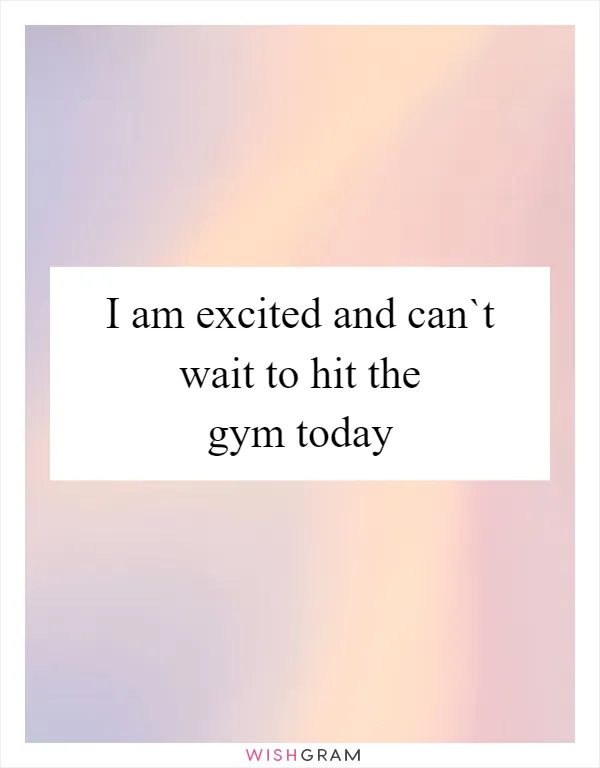 I am excited and can`t wait to hit the gym today