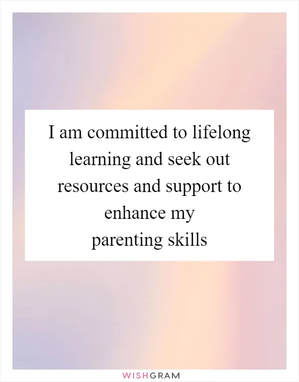 I am committed to lifelong learning and seek out resources and support to enhance my parenting skills