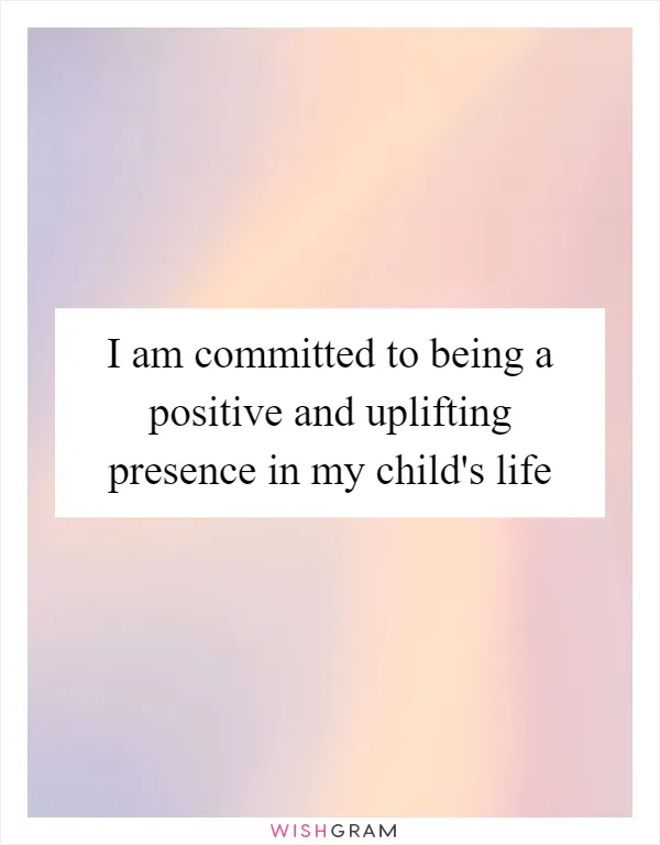 I am committed to being a positive and uplifting presence in my child's life