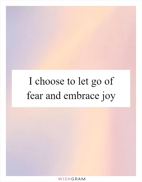I choose to let go of fear and embrace joy