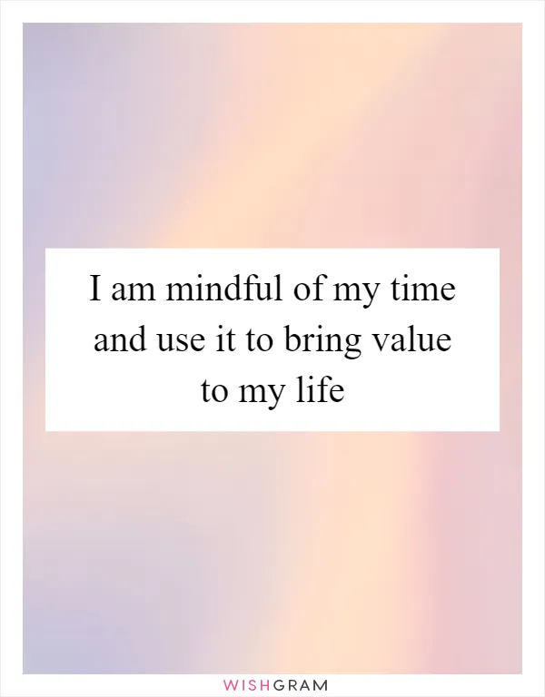 I am mindful of my time and use it to bring value to my life