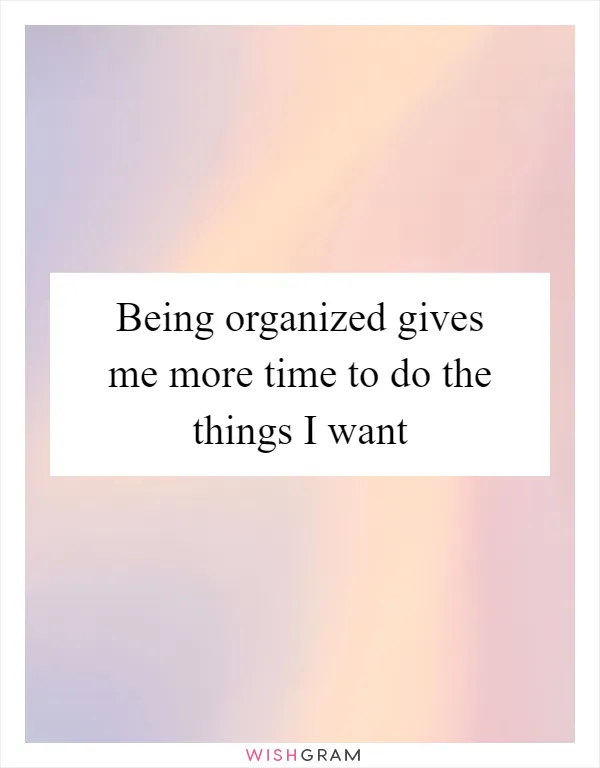 Being organized gives me more time to do the things I want